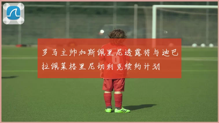 罗马主帅加斯佩里尼透露将与迪巴拉佩莱格里尼切利克续约计划