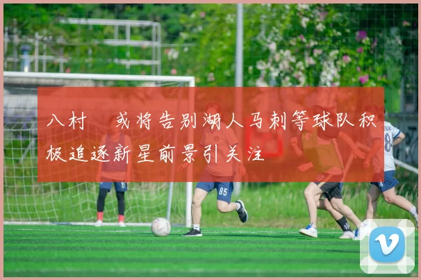 八村塁或将告别湖人马刺等球队积极追逐新星前景引关注