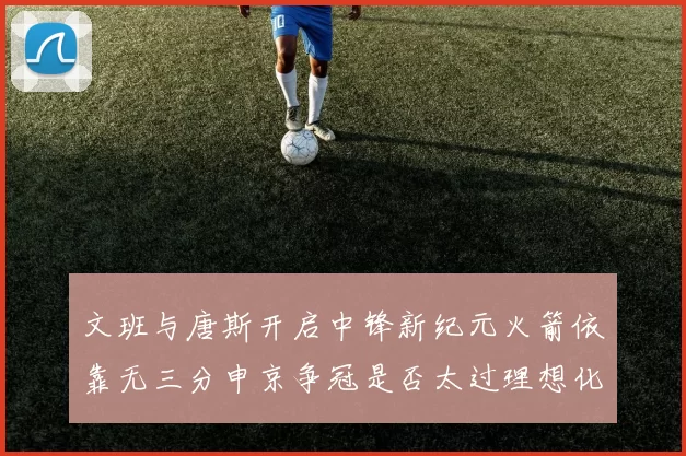 文班与唐斯开启中锋新纪元火箭依靠无三分申京争冠是否太过理想化