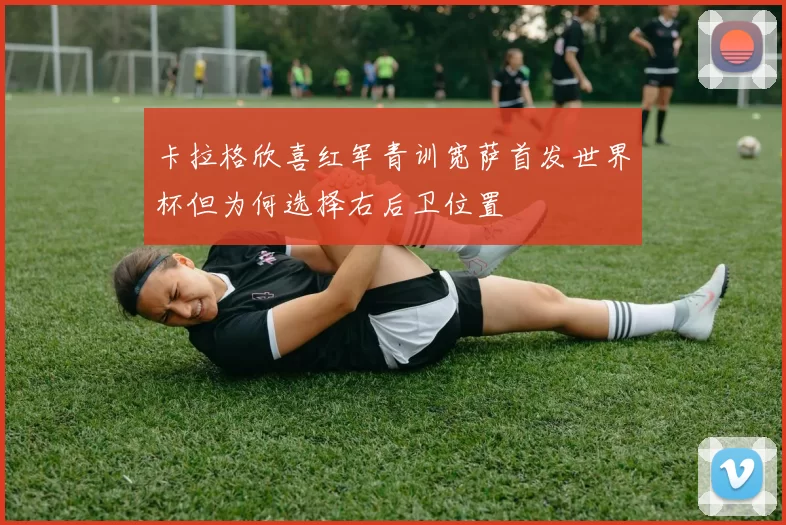 卡拉格欣喜红军青训宽萨首发世界杯但为何选择右后卫位置