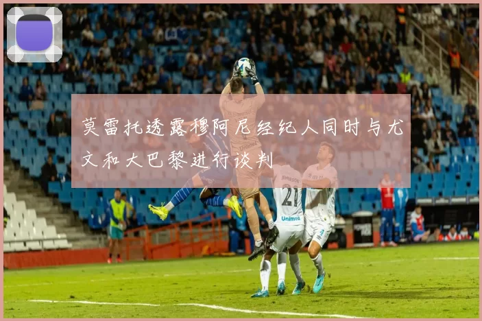 莫雷托透露穆阿尼经纪人同时与尤文和大巴黎进行谈判